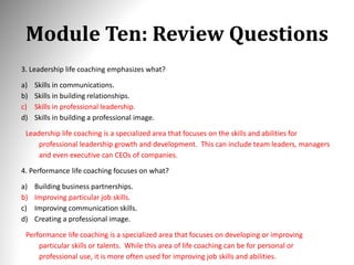 Module Ten: Review Questions
3. Leadership life coaching emphasizes what?
a) Skills in communications.
b) Skills in building relationships.
c) Skills in professional leadership.
d) Skills in building a professional image.
Leadership life coaching is a specialized area that focuses on the skills and abilities for
professional leadership growth and development. This can include team leaders, managers
and even executive can CEOs of companies.
4. Performance life coaching focuses on what?
a) Building business partnerships.
b) Improving particular job skills.
c) Improving communication skills.
d) Creating a professional image.
Performance life coaching is a specialized area that focuses on developing or improving
particular skills or talents. While this area of life coaching can be for personal or
professional use, it is more often used for improving job skills and abilities.
 