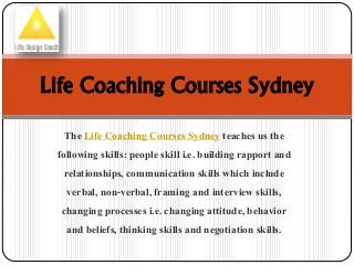Life Coaching Courses Sydney 
The Life Coaching Courses Sydney teaches us the 
following skills: people skill i.e. building rapport and 
relationships, communication skills which include 
verbal, non-verbal, framing and interview skills, 
changing processes i.e. changing attitude, behavior 
and beliefs, thinking skills and negotiation skills. 
 