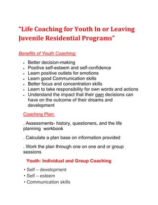 “Life Coaching for Youth In or Leaving Juvenile Residential Programs” <br />Benefits of Youth Coaching:<br />Better decision-making<br />Positive self-esteem and self-confidence<br />Learn positive outlets for emotions<br />Learn good Communication skills<br />Better focus and concentration skills<br />Learn to take responsibility for own words and actions<br />Understand the impact that their own decisions can have on the outcome of their dreams and development<br />Coaching Plan:<br />. Assessments- history, questioners, and the life planning  workbook <br />. Calculate a plan base on information provided<br />. Work the plan through one on one and or group sessions <br />      Youth: Individual and Group Coaching<br />    • Self – development     • Self – esteem     • Communication skills     • Personal Life skills     • Peer Relations     • Goal Setting     • Confidence Training <br />    Common Youth Coaching Issues May Include:<br />Perfectionism<br />Low Motivation<br />Little or no sense of identity<br />Inability to relate to others<br />Fear and avoiding change<br />Avoids or takes on too much responsibility<br />Mild anxiety or depression<br />Issues with friends or family members<br />Low self-esteem<br />Time Management (balancing school work with extra-curricular time)<br />,[object Object]