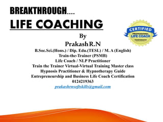 BREAKTHROUGH....
LIFE COACHING
By
PrakashR.N
B.Soc.Sci.(Hons.) / Dip. Edu.(TESL) / M. A (English)
Train-the-Trainer (PSMB)
Life Coach / NLP Practitioner
Train the Trainer Virtual-Virtual Training Master class
Hypnosis Practitioner & Hypnotherapy Guide
Entrepreneurship and Business Life Coach Certification
0124219363
prakashrnsoftskills@gmail.com
 