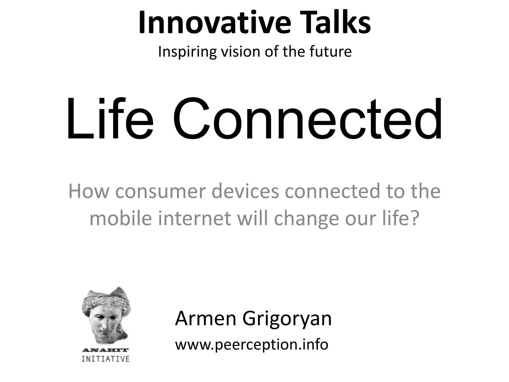 Innovative TalksInspiring vision of the futureLife ConnectedHow consumer devices connected to the mobile internet will change our life?Armen Grigoryanwww.peerception.info