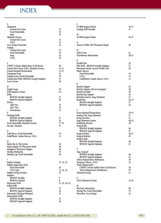 INDEX
A                                                                          L
Abutments                                                                  LC5000 Surgical Motor                           36-37
   Cement-On Crown                                      12                 Locking Drill Extender                          31
   Fixed Detachable                                     18
   Snap                                                 21                 M
Abutment Screws                                                            LC5000 Surgical Motor                           36-37
   Cement-On Crown                                      12
   UCLA                                                 15                 N
Accu-Torque Wrenches                                    32                 Narrow Profile (NP) Placement Heads             29
Analogs
   Cement-On Crown                                      13                 O
   Fixed Detachable                                     19                 Order Form                                      41
   Snap                                                 22                 Overdenture Restorations                        20-21
   UCLA                                                 16
                                                                           P
C                                                                          Parallel Pins                                   29
CAPSET Calcium Sulfate Bone Graft Barrier               38                 Pilot Drill – RENOVA Straight Implants          27
Cement-On Crown (COC) Abutment System                   11-13              Placement Heads, Narrow Profile (NP)            29
Cement Retained Restorations                            11-13              Plastic Sleeves
Component Pack                                          35                     Fixed Detachable                            19
Coping Screw, Fixed Detachable                          19                     UCLA                                        15
Countersink Drills- RENOVA Straight Implants            27                     Gold/Plastic Combo Sleeve, UCLA             15
Cover Screws                                            10
                                                                           R
D                                                                          Ratchet Adapter                                 29
Depth Gauge                                             29                 Ratchet Adapter, Direct-to-Implant              30
Drill Sequence Charts                                   6-7                Ratchet Extender                                29
Drills                                                                     Ratchet/Tap Adapter                             29
    RENOVA Straight Implants                            27                 Retention Inserts, Snap Abutment                21
    RENOVA Tapered Implants                             24                 Round Bur                                       24, 27
Drivers                                                                       RENOVA Straight Implants                     27
    .048" Hex                                           33                    RENOVA Tapered Implants                      24
    .062” Hex                                           33
    Overdenture                                         33                 S
F                                                                          Screw-Retained Restorations                     14-19
Finishing Drills                                                           Seating Tool, Snap Abutment                     21
    RENOVA Straight Implants                            27                 Sizing Overlays                                 31
    RENOVA Tapered Implants                             24                 Snap Abutment System                            20-22
Fixed Detachable Abutment System                        17-19              Stabilizing Wrench                              30
Forceps, Titanium                                       31                 Surgical Kits
                                                                               RENOVA Straight Implants                    26
G                                                                              RENOVA Tapered Implants                     23
Gold Sleeve, Fixed Detachable                           19                 Surgical Motor                                  36-37
Gold/Plastic Combo Sleeves, UCLA                        15                 Surgical Ratchet                                29
                                                                           Surgical Taps
H                                                                              RENOVA Straight Implants                    28
Hader Bar & Clip System                                 34                     RENOVA Tapered Implants                     25
Hand Adapter for Placement Head                         30
Handpiece Placement Adapter                             30                 T
Healing Abutments                                       10                 Taps, Surgical
Healing Cap, Fixed Detachable                           18                     RENOVA Straight Implants                    28
                                                                               RENOVA Tapered Implants                     25
I                                                                          TefGen Regenerative Membranes                   39
Implant Analogs                                         13, 16, 22         Temporary Sleeve, UCLA                          16
Implant Impression Posts                                                   Tissue Regeneration
    Fixed Detachable                                    18                     CAPSET Calcium Sulfate Bone Graft Barrier   38
    UCLA Type                                           13, 16, 22             TefGen Regenerative Membranes               39
Implant Sizing Overlays                                 31                 Titanium Forceps                                31
Implants
    RENOVA Straight                                     9                  U
    RENOVA Tapered                                      8                  UCLA Abutment System                            14-16
Impression Posts                                        13, 16, 18, 22
Initial Drills                                                             W
    RENOVA Straight Implants                            27                 Warranty Information                            40
    RENOVA Tapered Implants                             24                 Waxing Pin, Fixed Detachable                    19
                                                                                                                                           Ordering Information




Instrument Cleaning Detergent                           35                 Wrenches, Accu-Torque                           32
Intermediate Drills
    RENOVA Straight Implants                            27
                                                                                                                                                and Index




    RENOVA Tapered Implants                             24




      For assistance in the U.S., call 1-800-752-2663, outside the U.S., call 952-368-4300                                          -42-
 