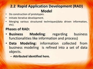 2.2 Rapid Application Development (RAD)
                    Model
• Do construction of prototypes.
• Initiate iterative development.
• Merging various structured techniques(data driven information,
  etc).
Phases of RAD:
• Business      Modeling:      regarding    business
  functionalities like information and process)
• Data Modeling: information collected from
  business modeling is refined into a set of data
  objects.
   – Attributed identified here.
 