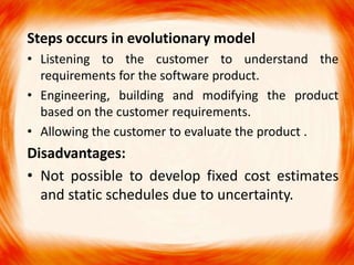 Steps occurs in evolutionary model
• Listening to the customer to understand the
  requirements for the software product.
• Engineering, building and modifying the product
  based on the customer requirements.
• Allowing the customer to evaluate the product .
Disadvantages:
• Not possible to develop fixed cost estimates
  and static schedules due to uncertainty.
 