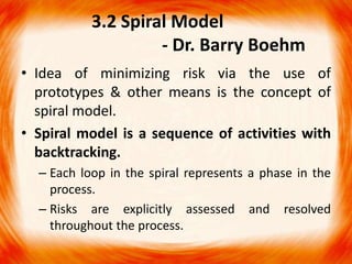 3.2 Spiral Model
                    - Dr. Barry Boehm
• Idea of minimizing risk via the use of
  prototypes & other means is the concept of
  spiral model.
• Spiral model is a sequence of activities with
  backtracking.
  – Each loop in the spiral represents a phase in the
    process.
  – Risks are explicitly assessed and resolved
    throughout the process.
 
