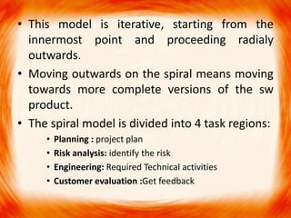 • This model is iterative, starting from the
  innermost point and proceeding radialy
  outwards.
• Moving outwards on the spiral means moving
  towards more complete versions of the sw
  product.
• The spiral model is divided into 4 task regions:
     •   Planning : project plan
     •   Risk analysis: identify the risk
     •   Engineering: Required Technical activities
     •   Customer evaluation :Get feedback
 