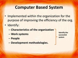 Computer Based System
• Implemented within the organization for the
  purpose of improving the efficiency of the org.
• Identify:
  – Characteristics of the organization
                                          Identify the
  – Work systems                          successful
                                          system
  – People
  – Development methodologies.
 