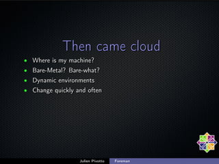 Then came cloud
• Where is my machine?
• Bare-Metal? Bare-what?
• Dynamic environments
• Change quickly and often

Julien ...