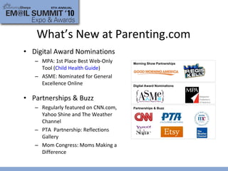 Digital Award Nominations MPA: 1st Place Best Web-Only Tool ( Child Health Guide ) ASME: Nominated for General Excellence Online Partnerships & Buzz Regularly featured on CNN.com, Yahoo Shine and The Weather Channel PTA  Partnership: Reflections Gallery Mom Congress: Moms Making a Difference What’s New at Parenting.com Partnerships & Buzz Morning Show Partnerships Digital Award Nominations 