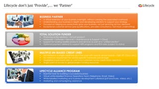 BUSINESS PARTNER 
A virtual extension of your business overnight, without carrying the associated overhead 
Understanding your business in depth and developing solutions to support your strategy 
Focused on helping you proactively grow your business, not just servicing ad hoc demand 
Exceptional customer-service [pre-qualifications, pre-sales consultancy, fast-track underwriting] 
TOTAL SOLUTION FUNDER 
Financing entire solutions –not just product 
Hardware + Software + Services + Maintenance & Support + Cloud 
Support for funding reseller products and services as part of a “unified solution” 
Optional payment deferral to support NFR programs and ROI sales [subject to status] 
MULTIPLE UN-BIASED CREDIT LINES 
Not limited to a single credit-line [as is the case with typical vendor brands –Dell, HP, Cisco, etc.] 
No minimum requirement for vendor-specific hardware percentage 
Negligible knock-back rate i.e. can fund customers across credit-status spectrum 
Single point of access to global project funding resources 
LIFECYCLE ALLIANCE PROGRAM 
Essential tools for building a successful business 
Virtual white-labelled Finance Operations Team [Telephone, Email, Video] 
White-labelled marketing and business development collateral [pdf brochures, videos, etc.] 
Marketing and campaigning assistance 
Lifecycle don’t just ‘Provide’,… we ‘Partner’  