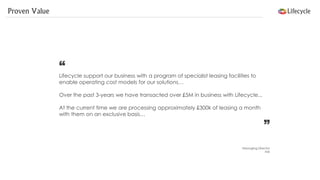 Proven Value 
“ Lifecycle support our business with a program of specialist leasing facilities to enable operating cost models for our solutions… 
Over the past 3-years we have transacted over £5M in business with Lifecycle... 
At the current time we are processing approximately £300k of leasing a month with them on an exclusive basis… 
” 
Managing Director 
NIX  