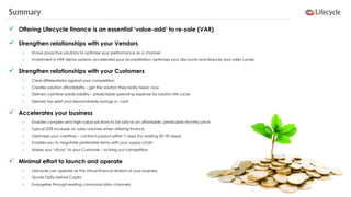 Summary 
Offering Lifecycle finance is an essential ‘value-add’ to re-sale (VAR) 
Strengthen relationships with your Vendors 
oShows proactive solutions to optimise your performance as a channel 
oInvestment in NFR demo systems accelerates your accreditation, optimises your discounts and reduces your sales cycles 
Strengthen relationships with your Customers 
oClear differentiator against your competition 
oCreates solution affordability –get the solution they really need, now 
oDelivers cashflow predictability –predictable operating expense for solution life cycle 
oDelivers tax relief and demonstrable savings vs. cash 
Accelerates your business 
oEnables complex and high-value solutions to be sold as an affordable, predicable monthly price 
oTypical 32% increase on sales volumes when offering finance 
oOptimises your cashflow –contract payout within 7-days (no waiting 30~90 days) 
oEnables you to negotiate preferable terms with your supply-chain 
oMakes you “sticky” to your Customer –locking out competition 
Minimal effort to launch and operate 
oLifecycle can operate as the virtual finance division of your business 
oQuote OpEx before CapEx 
oEvangelise through existing communication channels  