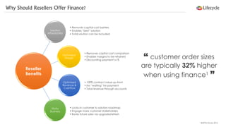 Why Should Resellers Offer Finance? 
Solution Affordability 
Optimised Margin 
Optimised Revenue & Cashflow 
StickyBusiness 
•Locks-in customer to solution roadmap 
•Engage more customer stakeholders 
•Banks future sales via upgrade/refresh 
•Removes capital cost comparison 
•Enables margins to be retained 
•Discounting payment vs % 
•Removes capital-cost barriers 
•Enables “best” solution 
•Total solution can be included 
•100% contract value up-front 
•No “waiting” for payment 
•Total revenue through accounts 
“customer order sizes are typically 32%higher when using finance1” 
1BNPPLS Study 2012 
Reseller 
Benefits  