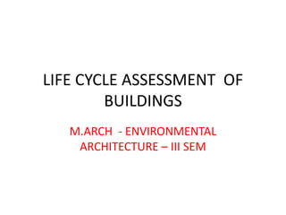 LIFE CYCLE ASSESSMENT OF
BUILDINGS
M.ARCH - ENVIRONMENTAL
ARCHITECTURE – III SEM
 