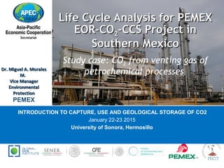 Life Cycle Analysis for PEMEXLife Cycle Analysis for PEMEX
EOR-COEOR-CO22-CCS Project in-CCS Project in
Southern MexicoSouthern Mexico
Study case: CO2 from venting gas of
petrochemical processes
INTRODUCTION TO CAPTURE, USE AND GEOLOGICAL STORAGE OF CO2
January 22-23 2015
University of Sonora, Hermosillo
SUPPORTED BY:
Dr. Miguel A. MoralesDr. Miguel A. Morales
M.M.
Vice ManagerVice Manager
EnvironmentalEnvironmental
ProtectionProtection
PEMEX
 