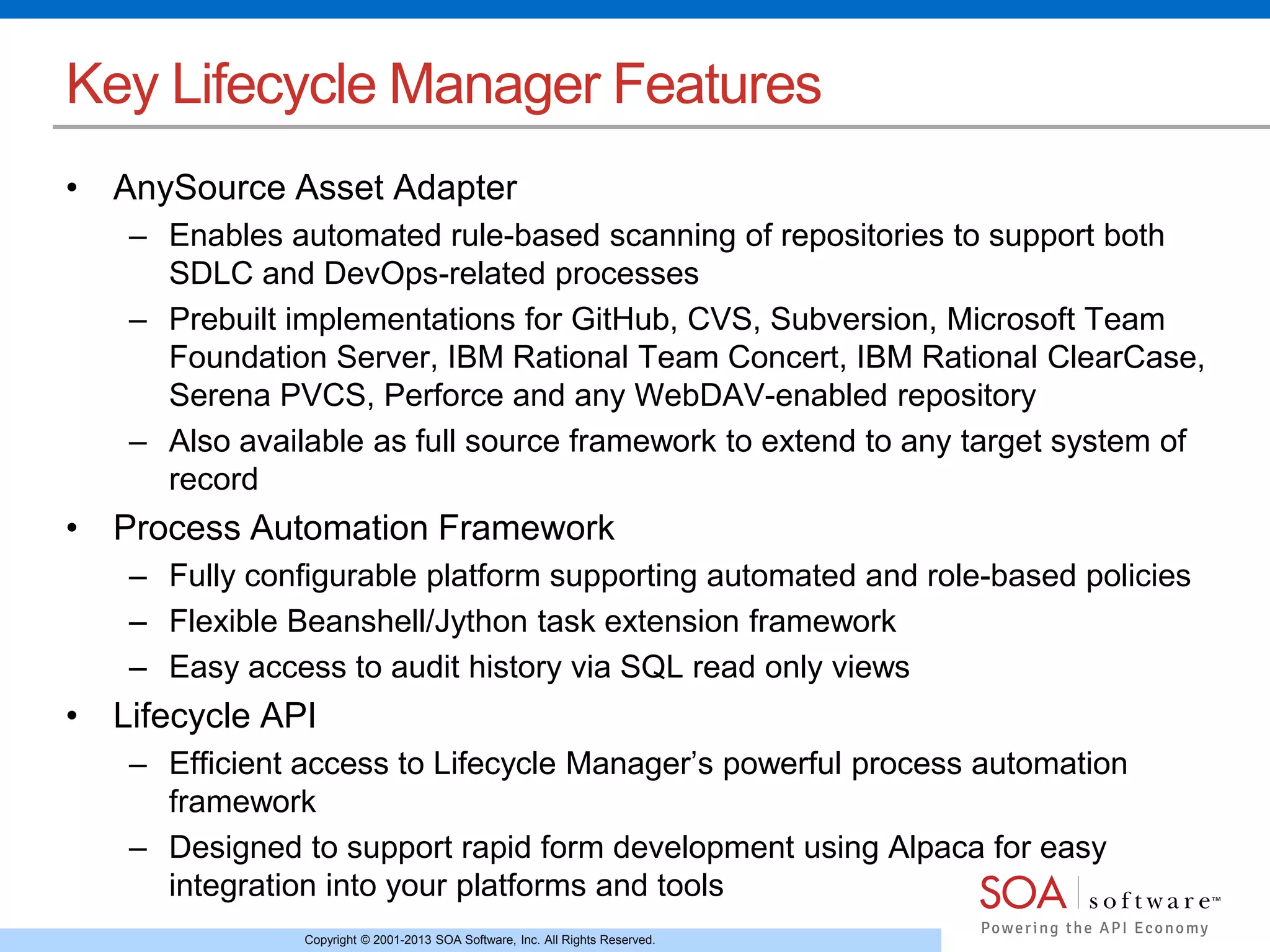 Copyright © 2001-2013 SOA Software, Inc. All Rights Reserved.
Key Lifecycle Manager Features
• AnySource Asset Adapter
– Enables automated rule-based scanning of repositories to support both
SDLC and DevOps-related processes
– Prebuilt implementations for GitHub, CVS, Subversion, Microsoft Team
Foundation Server, IBM Rational Team Concert, IBM Rational ClearCase,
Serena PVCS, Perforce and any WebDAV-enabled repository
– Also available as full source framework to extend to any target system of
record
• Process Automation Framework
– Fully configurable platform supporting automated and role-based policies
– Flexible Beanshell/Jython task extension framework
– Easy access to audit history via SQL read only views
• Lifecycle API
– Efficient access to Lifecycle Manager’s powerful process automation
framework
– Designed to support rapid form development using Alpaca for easy
integration into your platforms and tools
 