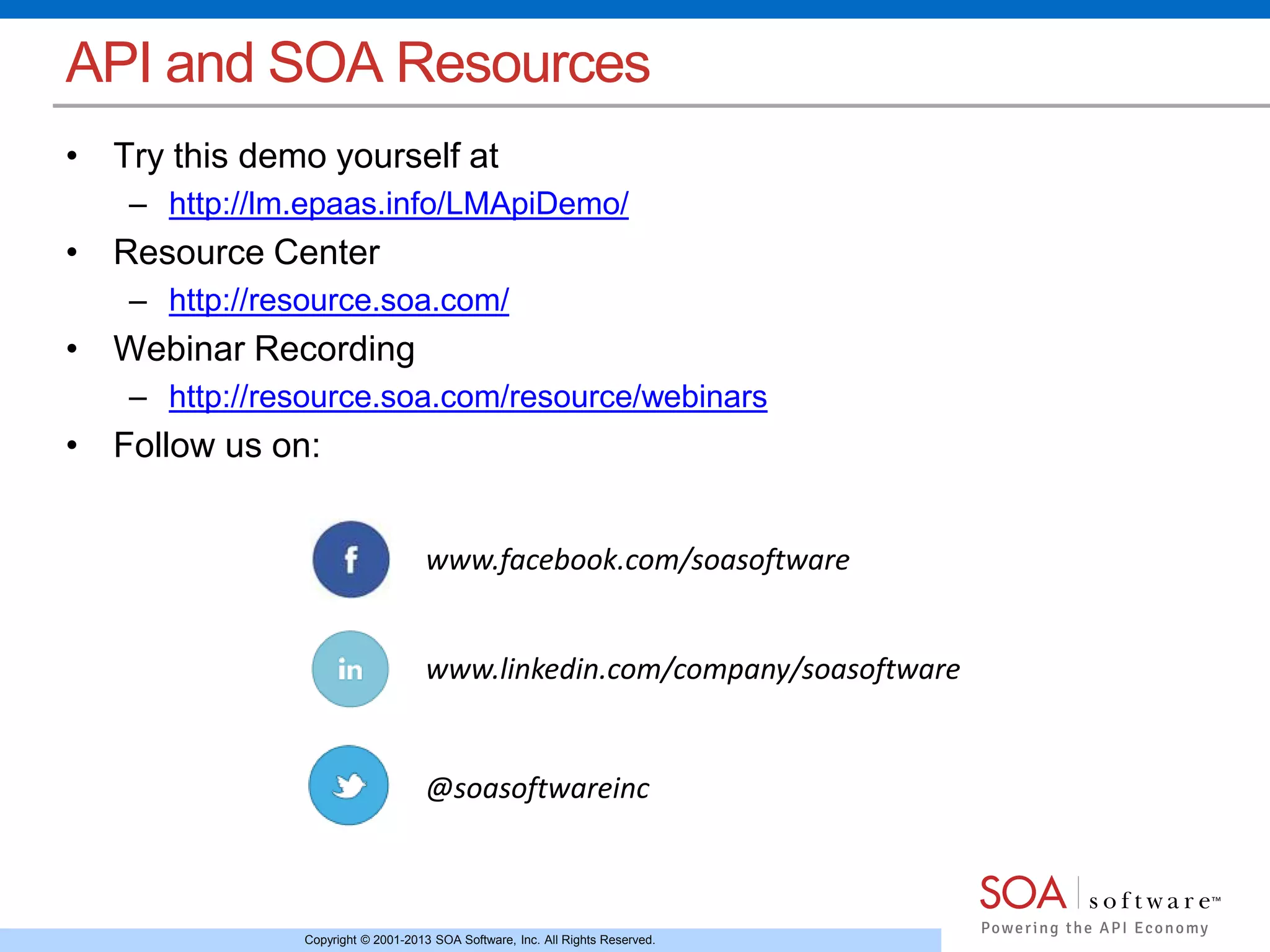 Copyright © 2001-2013 SOA Software, Inc. All Rights Reserved.
API and SOA Resources
• Try this demo yourself at
– http://lm.epaas.info/LMApiDemo/
• Resource Center
– http://resource.soa.com/
• Webinar Recording
– http://resource.soa.com/resource/webinars
• Follow us on:
www.facebook.com/soasoftware
www.linkedin.com/company/soasoftware
@soasoftwareinc
 