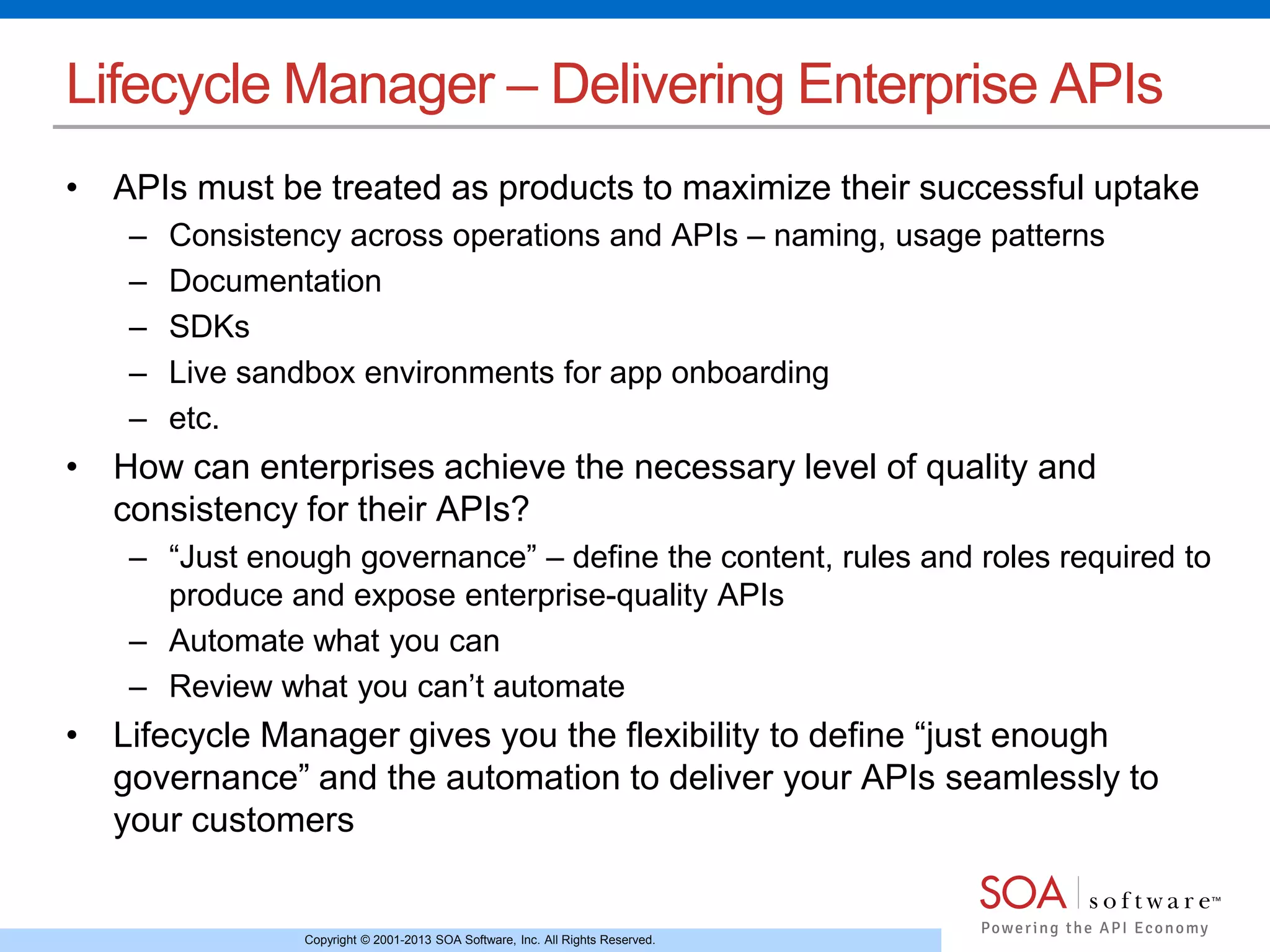Copyright © 2001-2013 SOA Software, Inc. All Rights Reserved.
Lifecycle Manager – Delivering Enterprise APIs
• APIs must be treated as products to maximize their successful uptake
– Consistency across operations and APIs – naming, usage patterns
– Documentation
– SDKs
– Live sandbox environments for app onboarding
– etc.
• How can enterprises achieve the necessary level of quality and
consistency for their APIs?
– “Just enough governance” – define the content, rules and roles required to
produce and expose enterprise-quality APIs
– Automate what you can
– Review what you can’t automate
• Lifecycle Manager gives you the flexibility to define “just enough
governance” and the automation to deliver your APIs seamlessly to
your customers
 