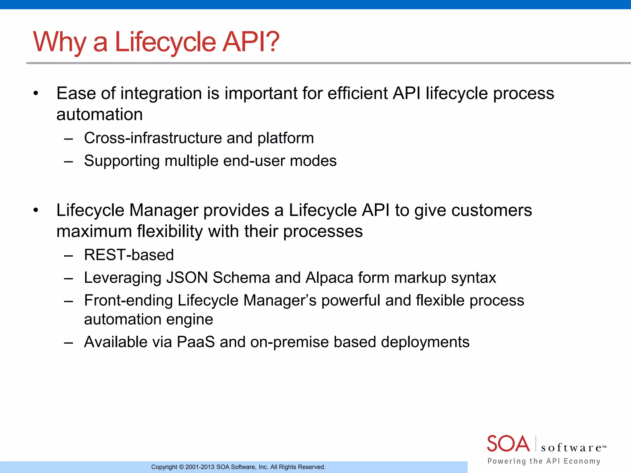 Copyright © 2001-2013 SOA Software, Inc. All Rights Reserved.
Why a Lifecycle API?
• Ease of integration is important for efficient API lifecycle process
automation
– Cross-infrastructure and platform
– Supporting multiple end-user modes
• Lifecycle Manager provides a Lifecycle API to give customers
maximum flexibility with their processes
– REST-based
– Leveraging JSON Schema and Alpaca form markup syntax
– Front-ending Lifecycle Manager’s powerful and flexible process
automation engine
– Available via PaaS and on-premise based deployments
 