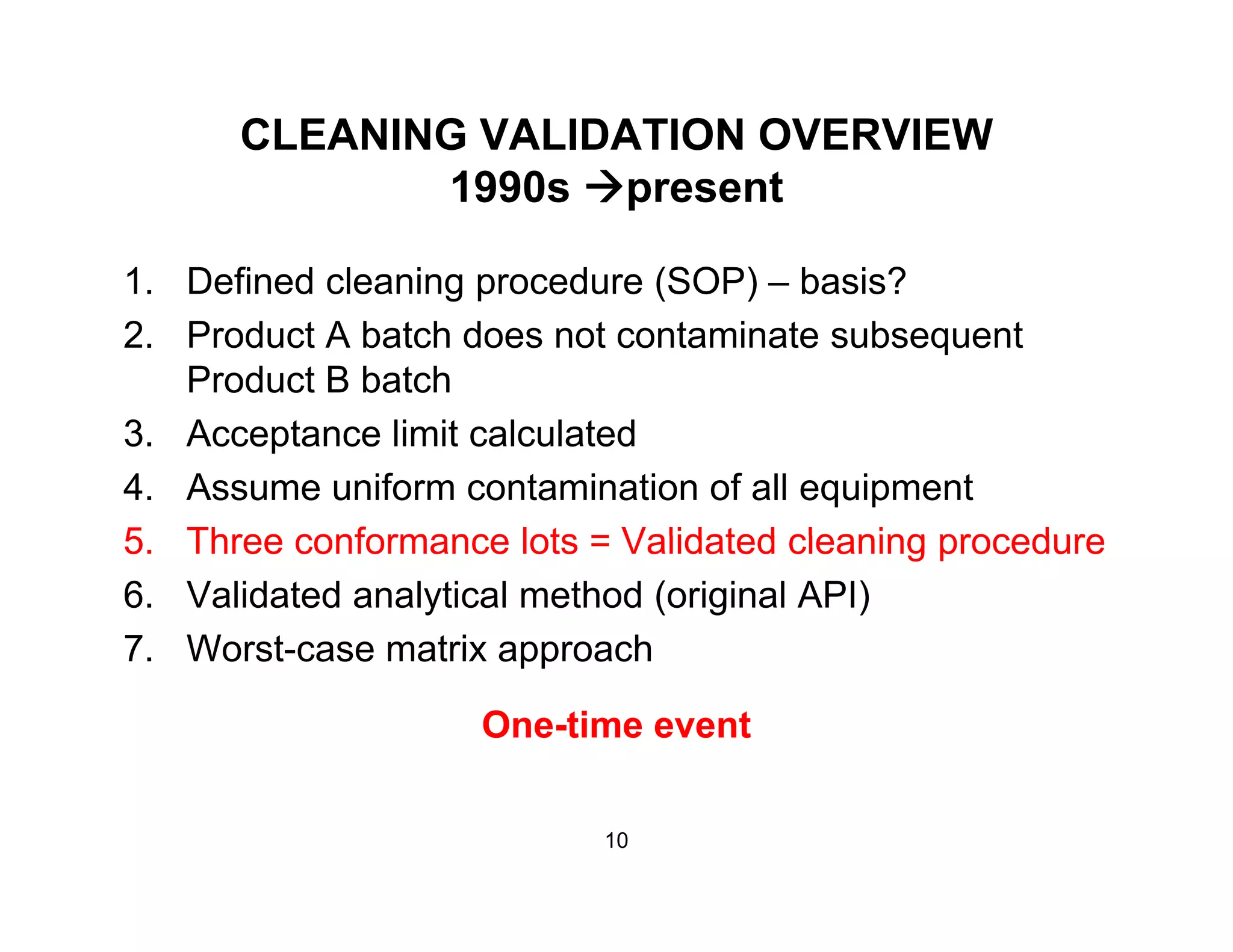 CLEANING VALIDATION OVERVIEW
1990 t1990s present
1. Defined cleaning procedure (SOP) – basis?g p ( )
2. Product A batch does not contaminate subsequent
Product B batch
3. Acceptance limit calculated
4. Assume uniform contamination of all equipment
5 Three conformance lots = Validated cleaning procedure5. Three conformance lots = Validated cleaning procedure
6. Validated analytical method (original API)
7 Worst-case matrix approach7. Worst case matrix approach
One-time event
10
 