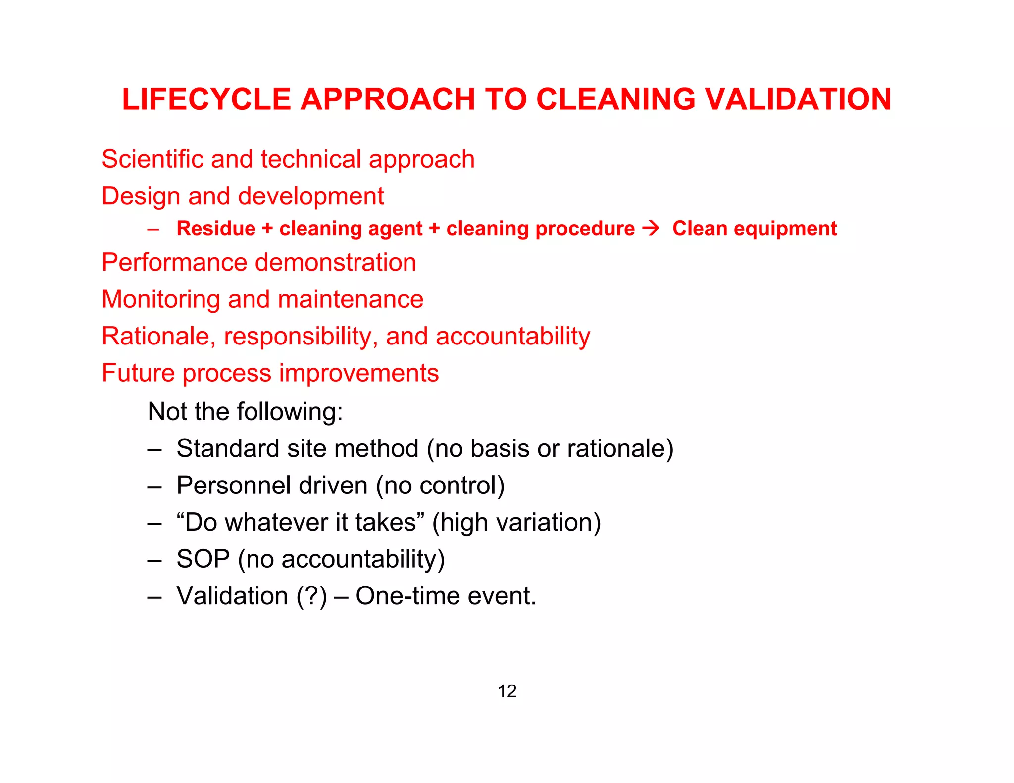 LIFECYCLE APPROACH TO CLEANING VALIDATION
Scientific and technical approach
Design and development
– Residue + cleaning agent + cleaning procedure Clean equipment
Performance demonstration
Monitoring and maintenance
Rationale, responsibility, and accountabilityRationale, responsibility, and accountability
Future process improvements
Not the following:
St d d it th d ( b i ti l )– Standard site method (no basis or rationale)
– Personnel driven (no control)
– “Do whatever it takes” (high variation)
– SOP (no accountability)
– Validation (?) – One-time event.
12
 