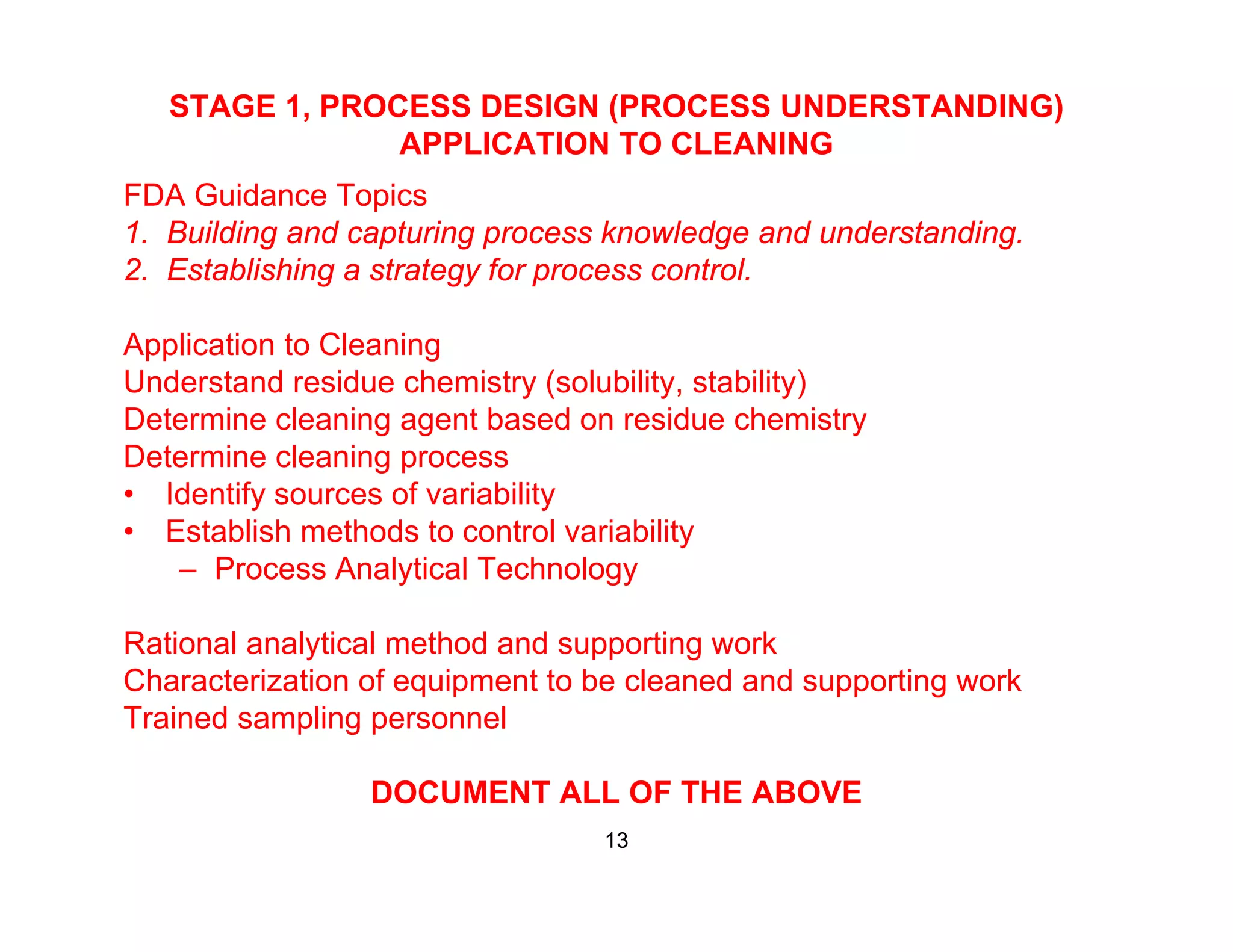 STAGE 1, PROCESS DESIGN (PROCESS UNDERSTANDING)
APPLICATION TO CLEANING
FDA Guidance Topics
1. Building and capturing process knowledge and understanding.
2. Establishing a strategy for process control.
Application to Cleaning
Understand residue chemistry (solubility, stability)
Determine cleaning agent based on residue chemistryDetermine cleaning agent based on residue chemistry
Determine cleaning process
• Identify sources of variability
• Establish methods to control variabilityEstablish methods to control variability
– Process Analytical Technology
Rational analytical method and supporting worky pp g
Characterization of equipment to be cleaned and supporting work
Trained sampling personnel
DOCUMENT ALL OF THE ABOVE
13
 