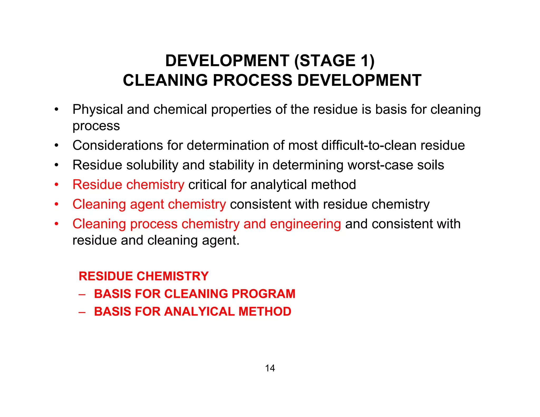 DEVELOPMENT (STAGE 1)
CLEANING PROCESS DEVELOPMENTCLEANING PROCESS DEVELOPMENT
• Physical and chemical properties of the residue is basis for cleaning
processprocess
• Considerations for determination of most difficult-to-clean residue
• Residue solubility and stability in determining worst-case soils
Residue chemistry critical for analytical method• Residue chemistry critical for analytical method
• Cleaning agent chemistry consistent with residue chemistry
• Cleaning process chemistry and engineering and consistent with
residue and cleaning agent.
RESIDUE CHEMISTRY
– BASIS FOR CLEANING PROGRAM
– BASIS FOR ANALYICAL METHOD
14
 