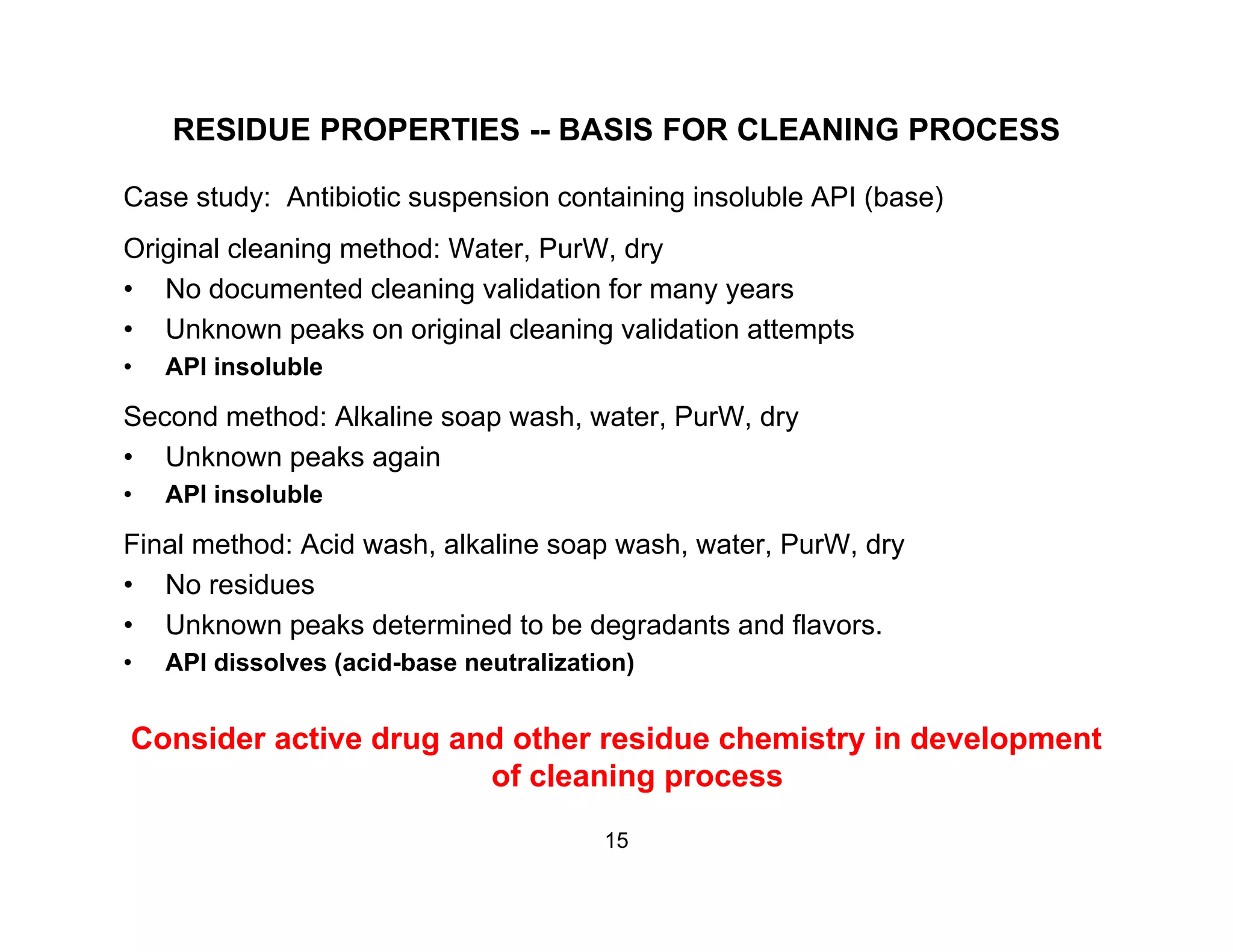 RESIDUE PROPERTIES -- BASIS FOR CLEANING PROCESS
Case study: Antibiotic suspension containing insoluble API (base)
Original cleaning method: Water, PurW, dry
• No documented cleaning validation for many yearsNo documented cleaning validation for many years
• Unknown peaks on original cleaning validation attempts
• API insoluble
Second method: Alkaline soap wash water PurW drySecond method: Alkaline soap wash, water, PurW, dry
• Unknown peaks again
• API insoluble
Fi l th d A id h lk li h t P W dFinal method: Acid wash, alkaline soap wash, water, PurW, dry
• No residues
• Unknown peaks determined to be degradants and flavors.
API di l ( id b t li ti )• API dissolves (acid-base neutralization)
Consider active drug and other residue chemistry in development
of cleaning processof cleaning process
15
 