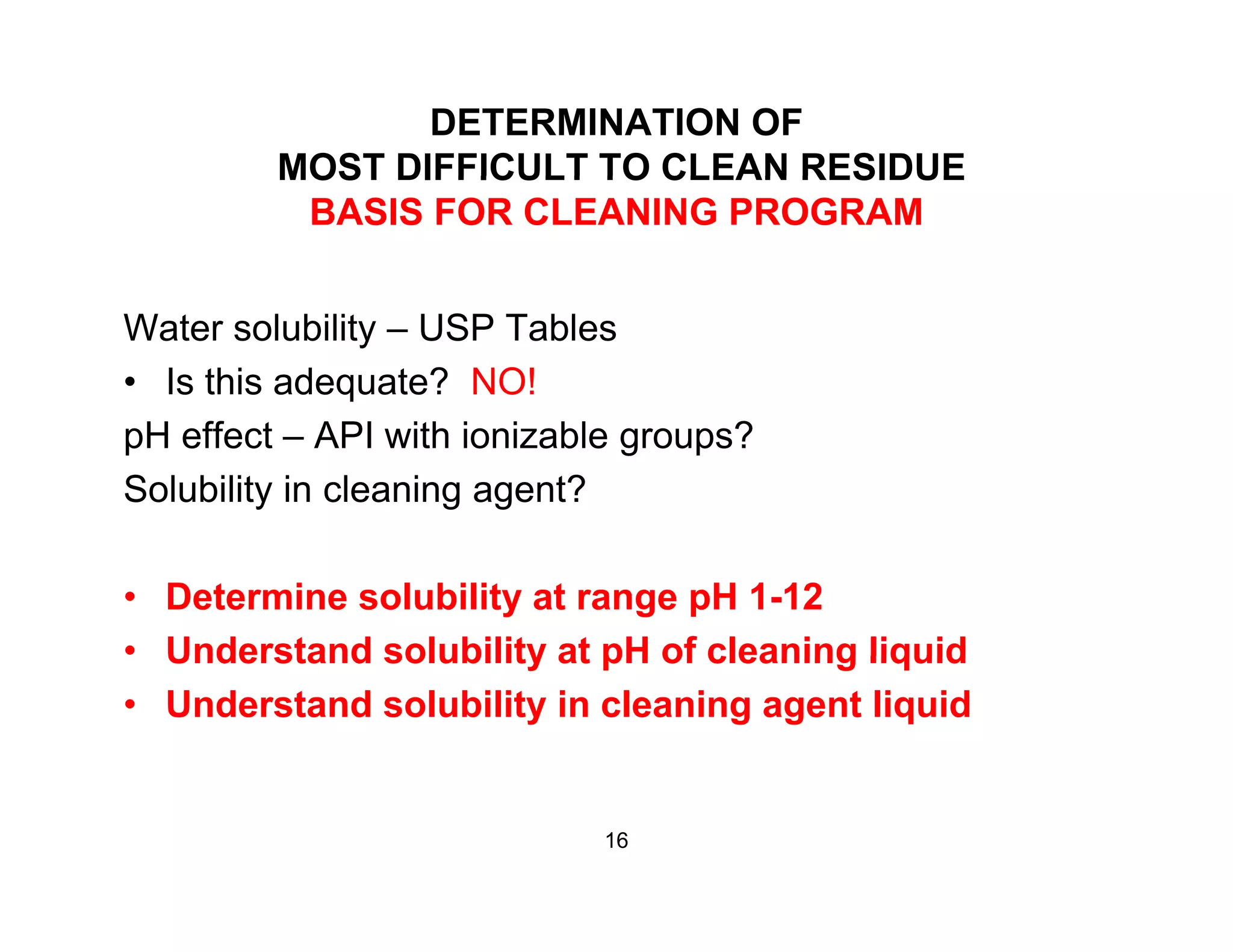 DETERMINATION OF
MOST DIFFICULT TO CLEAN RESIDUEMOST DIFFICULT TO CLEAN RESIDUE
BASIS FOR CLEANING PROGRAM
Water solubility – USP Tables
• Is this adequate? NO!
pH effect – API with ionizable groups?
Solubility in cleaning agent?
• Determine solubility at range pH 1-12
• Understand solubility at pH of cleaning liquidUnderstand solubility at pH of cleaning liquid
• Understand solubility in cleaning agent liquid
16
 
