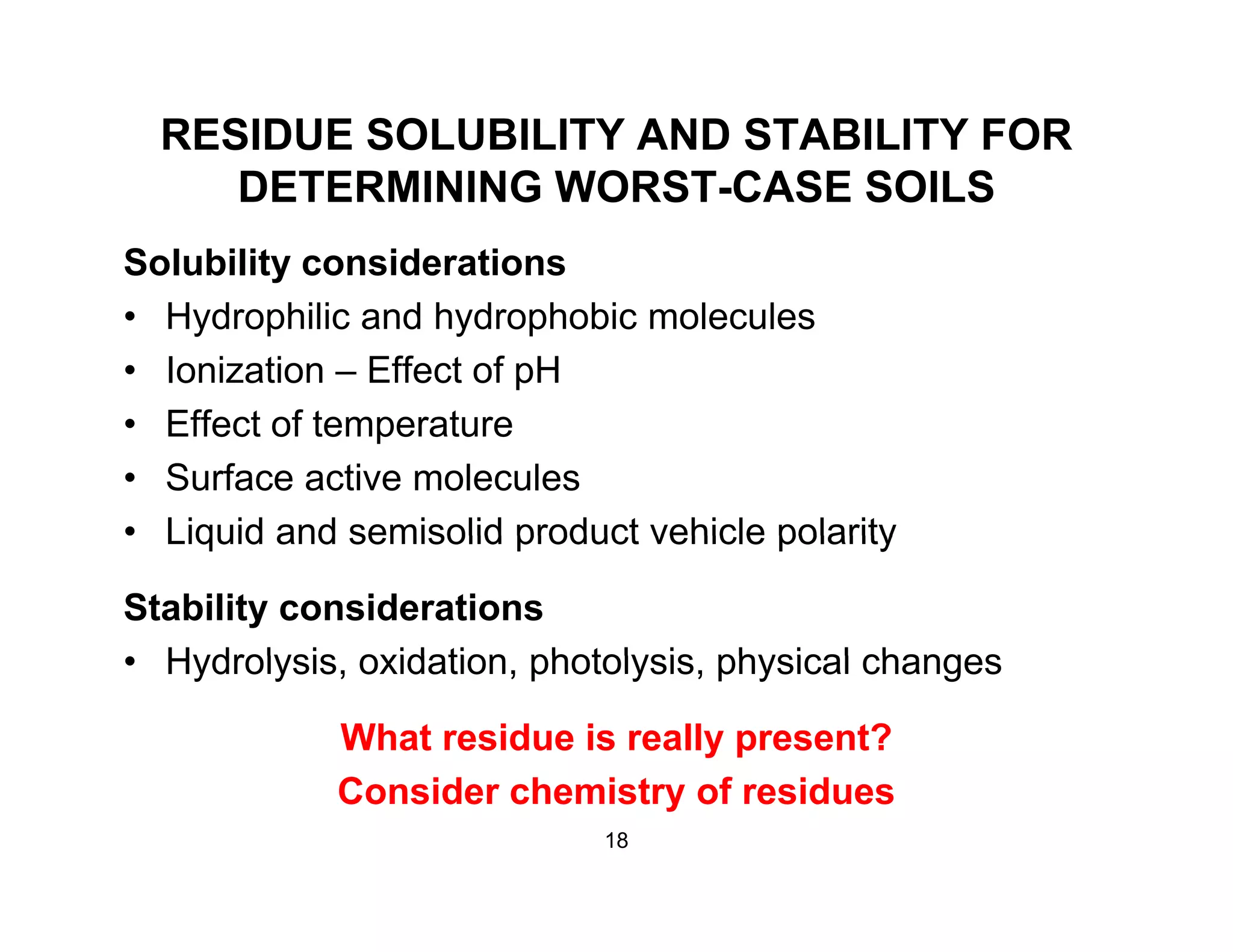 RESIDUE SOLUBILITY AND STABILITY FOR
DETERMINING WORST CASE SOILSDETERMINING WORST-CASE SOILS
Solubility considerations
• Hydrophilic and hydrophobic molecules
• Ionization – Effect of pH
Eff t f t t• Effect of temperature
• Surface active molecules
• Liquid and semisolid product vehicle polarityLiquid and semisolid product vehicle polarity
Stability considerations
Hydrolysis oxidation photolysis physical changes• Hydrolysis, oxidation, photolysis, physical changes
What residue is really present?
Consider chemistry of residues
18
 