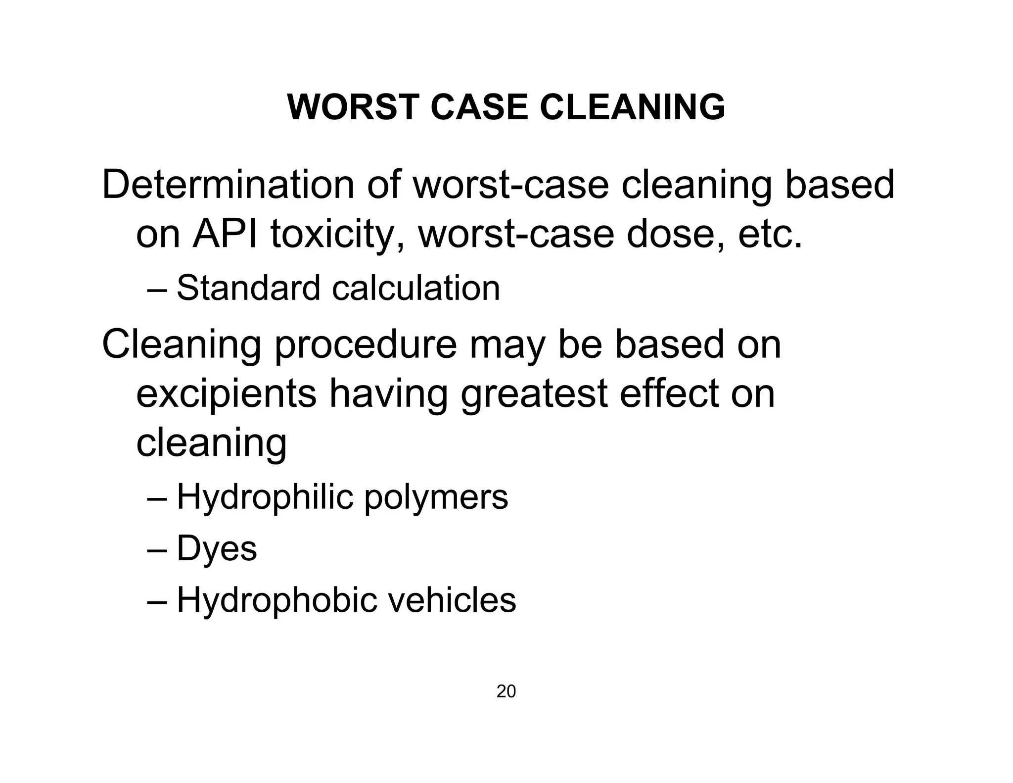 WORST CASE CLEANING
Determination of worst-case cleaning based
on API toxicity, worst-case dose, etc.on API toxicity, worst case dose, etc.
– Standard calculation
Cleaning procedure may be based onCleaning procedure may be based on
excipients having greatest effect on
cleaningcleaning
– Hydrophilic polymers
D– Dyes
– Hydrophobic vehicles
20
 