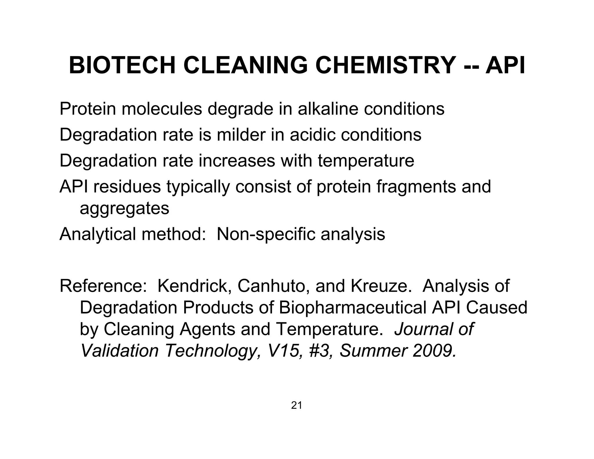 BIOTECH CLEANING CHEMISTRY -- API
Protein molecules degrade in alkaline conditions
Degradation rate is milder in acidic conditionsg
Degradation rate increases with temperature
API residues typically consist of protein fragments and
aggregates
Analytical method: Non-specific analysis
Reference: Kendrick, Canhuto, and Kreuze. Analysis of
Degradation Products of Biopharmaceutical API Causedg p
by Cleaning Agents and Temperature. Journal of
Validation Technology, V15, #3, Summer 2009.
21
 