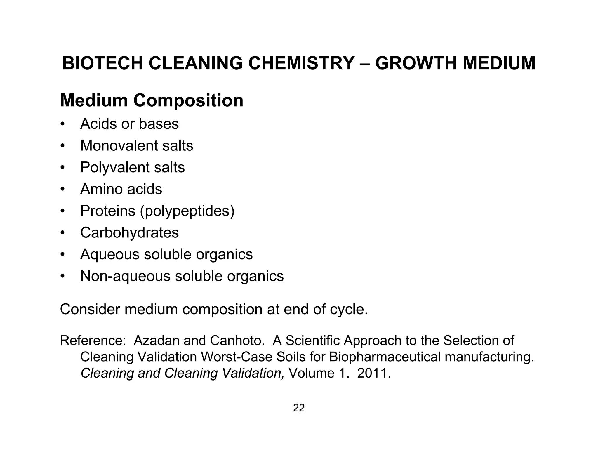 BIOTECH CLEANING CHEMISTRY – GROWTH MEDIUM
Medium Composition
• Acids or bases
• Monovalent salts• Monovalent salts
• Polyvalent salts
• Amino acids
• Proteins (polypeptides)
• Carbohydrates
• Aqueous soluble organicsq g
• Non-aqueous soluble organics
Consider medium composition at end of cycle.
Reference: Azadan and Canhoto. A Scientific Approach to the Selection of
Cleaning Validation Worst-Case Soils for Biopharmaceutical manufacturing.
Cleaning and Cleaning Validation, Volume 1. 2011.Cleaning and Cleaning Validation, Volume 1. 2011.
22
 
