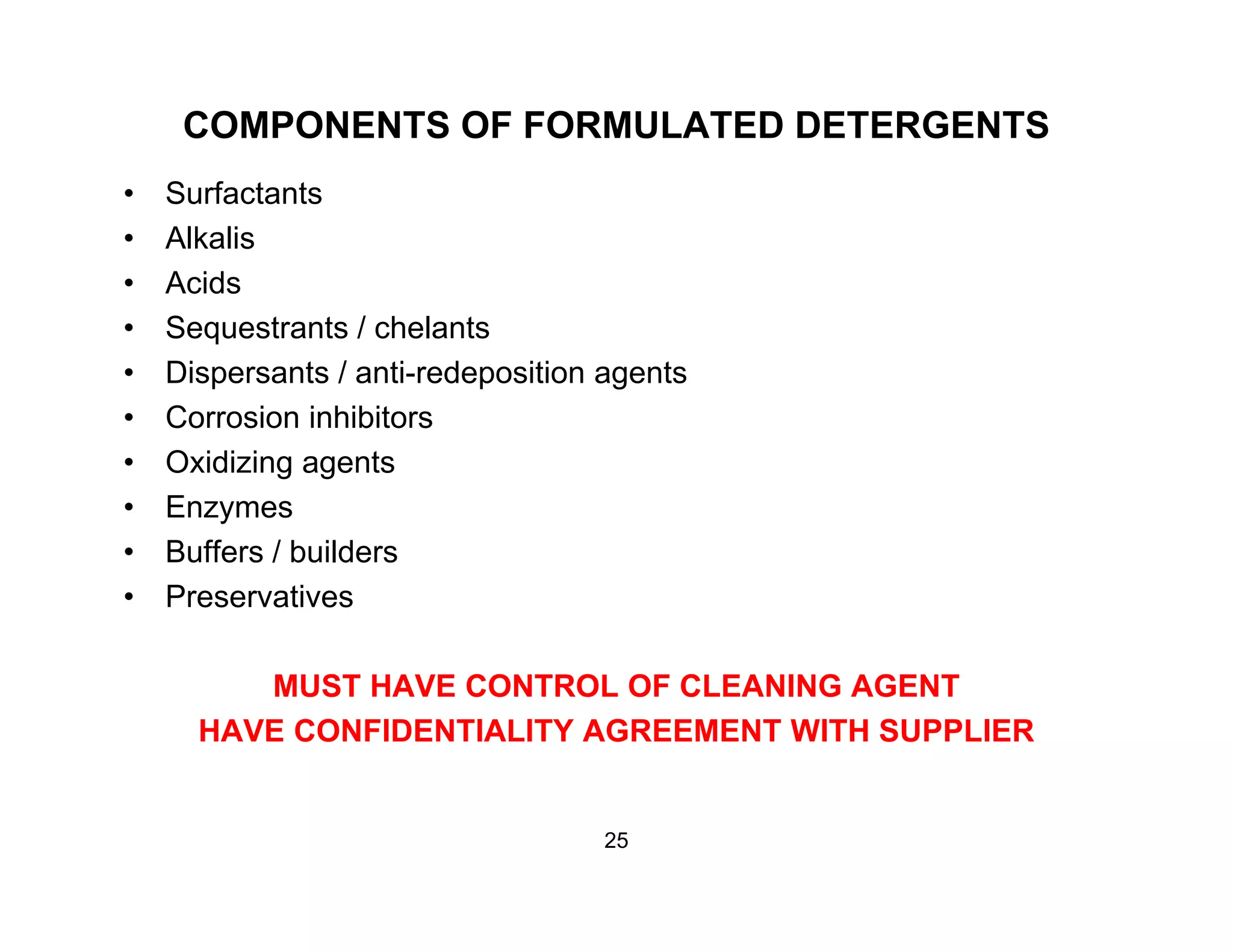 COMPONENTS OF FORMULATED DETERGENTS
• Surfactants
• Alkalis
• Acids
• Sequestrants / chelants
• Dispersants / anti-redeposition agents
• Corrosion inhibitors• Corrosion inhibitors
• Oxidizing agents
• Enzymes
• Buffers / builders
• Preservatives
MUST HAVE CONTROL OF CLEANING AGENT
HAVE CONFIDENTIALITY AGREEMENT WITH SUPPLIER
25
 