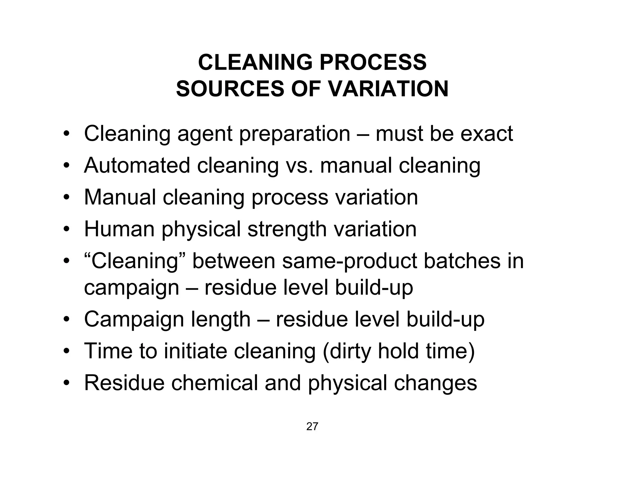 CLEANING PROCESS
SOURCES OF VARIATIONSOURCES OF VARIATION
• Cleaning agent preparation – must be exact
• Automated cleaning vs. manual cleaning
• Manual cleaning process variation
• Human physical strength variation
• “Cleaning” between same-product batches ing p
campaign – residue level build-up
• Campaign length – residue level build-up
• Time to initiate cleaning (dirty hold time)
• Residue chemical and physical changesp y g
27
 