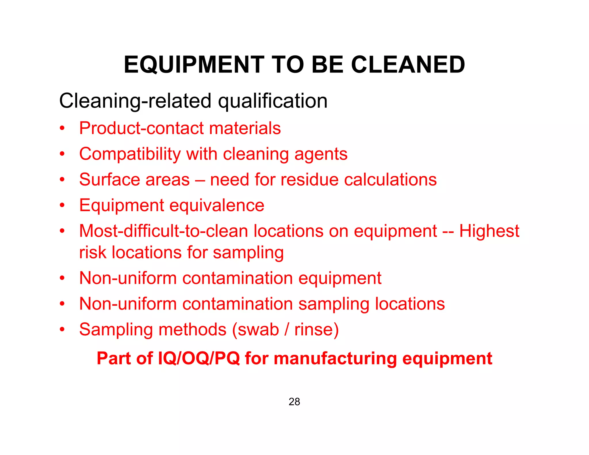 EQUIPMENT TO BE CLEANED
Cleaning-related qualification
• Product-contact materials
• Compatibility with cleaning agents
• Surface areas – need for residue calculations
E i t i l• Equipment equivalence
• Most-difficult-to-clean locations on equipment -- Highest
risk locations for samplingrisk locations for sampling
• Non-uniform contamination equipment
• Non-uniform contamination sampling locationsg
• Sampling methods (swab / rinse)
Part of IQ/OQ/PQ for manufacturing equipment
28
 