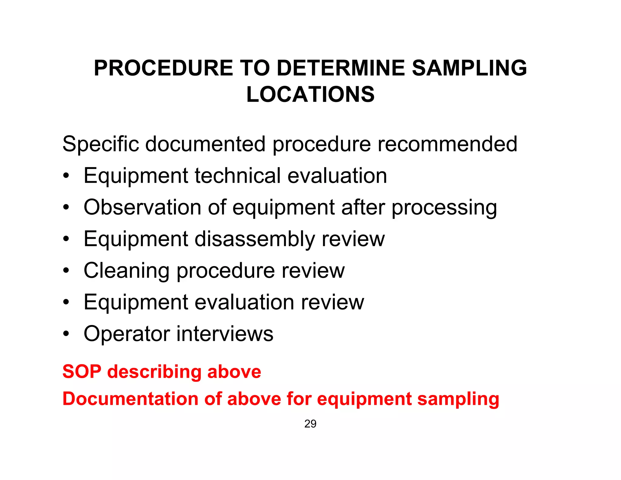 PROCEDURE TO DETERMINE SAMPLING
LOCATIONSLOCATIONS
Specific documented procedure recommendedSpecific documented procedure recommended
• Equipment technical evaluation
• Observation of equipment after processingObservation of equipment after processing
• Equipment disassembly review
• Cleaning procedure review• Cleaning procedure review
• Equipment evaluation review
• Operator interviews• Operator interviews
SOP describing above
Documentation of above for equipment sampling
29
 