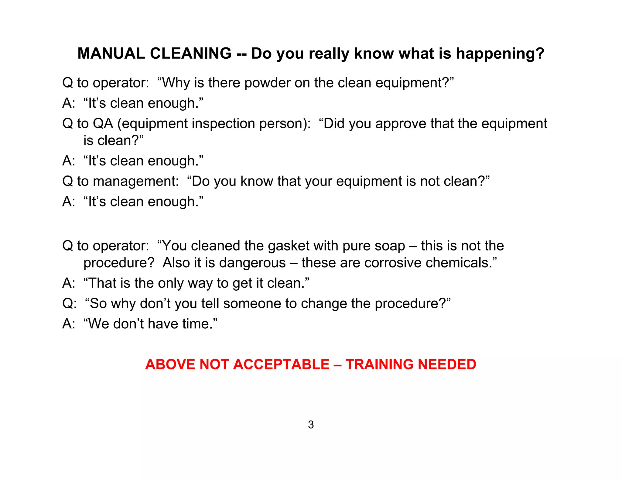 MANUAL CLEANING -- Do you really know what is happening?
Q to operator: “Why is there powder on the clean equipment?”p y p q p
A: “It’s clean enough.”
Q to QA (equipment inspection person): “Did you approve that the equipment
is clean?”
A: “It’s clean enough.”
Q to management: “Do you know that your equipment is not clean?”
A: “It’s clean enough.”
Q to operator: “You cleaned the gasket with pure soap – this is not the
procedure? Also it is dangerous – these are corrosive chemicals.”
A: “That is the only way to get it clean.”
Q: “So why don’t you tell someone to change the procedure?”
A: “We don’t have time.”
ABOVE NOT ACCEPTABLE – TRAINING NEEDED
3
 