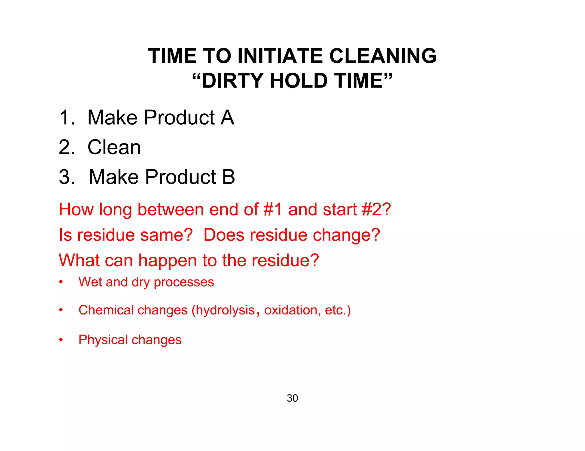 TIME TO INITIATE CLEANING
“DIRTY HOLD TIME”DIRTY HOLD TIME
1. Make Product A
2 Cl2. Clean
3. Make Product B
How long between end of #1 and start #2?
Is residue same? Does residue change?
Wh h h id ?What can happen to the residue?
• Wet and dry processes
• Chemical changes (hydrolysis oxidation etc )• Chemical changes (hydrolysis, oxidation, etc.)
• Physical changes
30
 