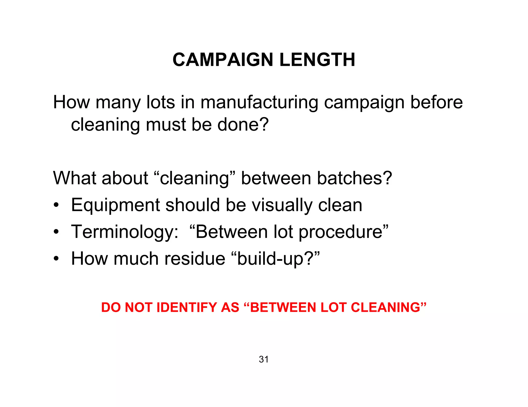 CAMPAIGN LENGTH
How many lots in manufacturing campaign before
cleaning must be done?cleaning must be done?
What about “cleaning” between batches?What about cleaning between batches?
• Equipment should be visually clean
Terminology: “Between lot procedure”• Terminology: Between lot procedure
• How much residue “build-up?”
DO NOT IDENTIFY AS “BETWEEN LOT CLEANING”
31
 