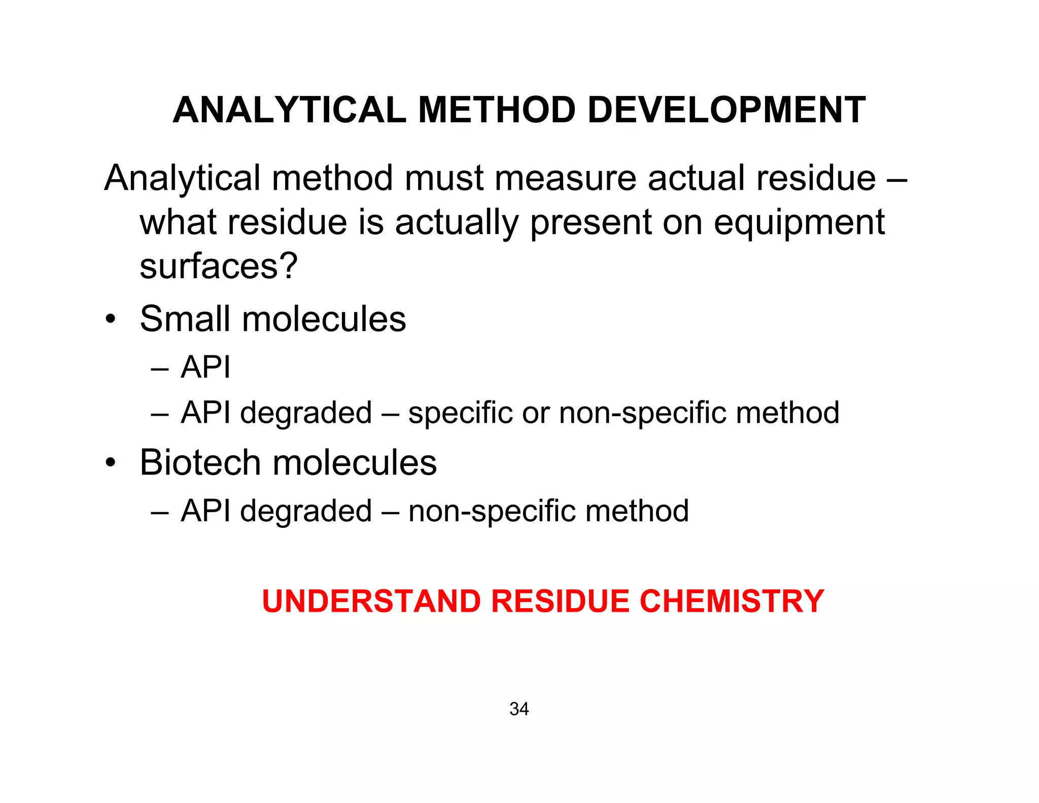 ANALYTICAL METHOD DEVELOPMENT
Analytical method must measure actual residue –
what residue is actually present on equipment
surfaces?
• Small molecules
– API
– API degraded – specific or non-specific method
Bi t h l l• Biotech molecules
– API degraded – non-specific method
UNDERSTAND RESIDUE CHEMISTRY
34
 