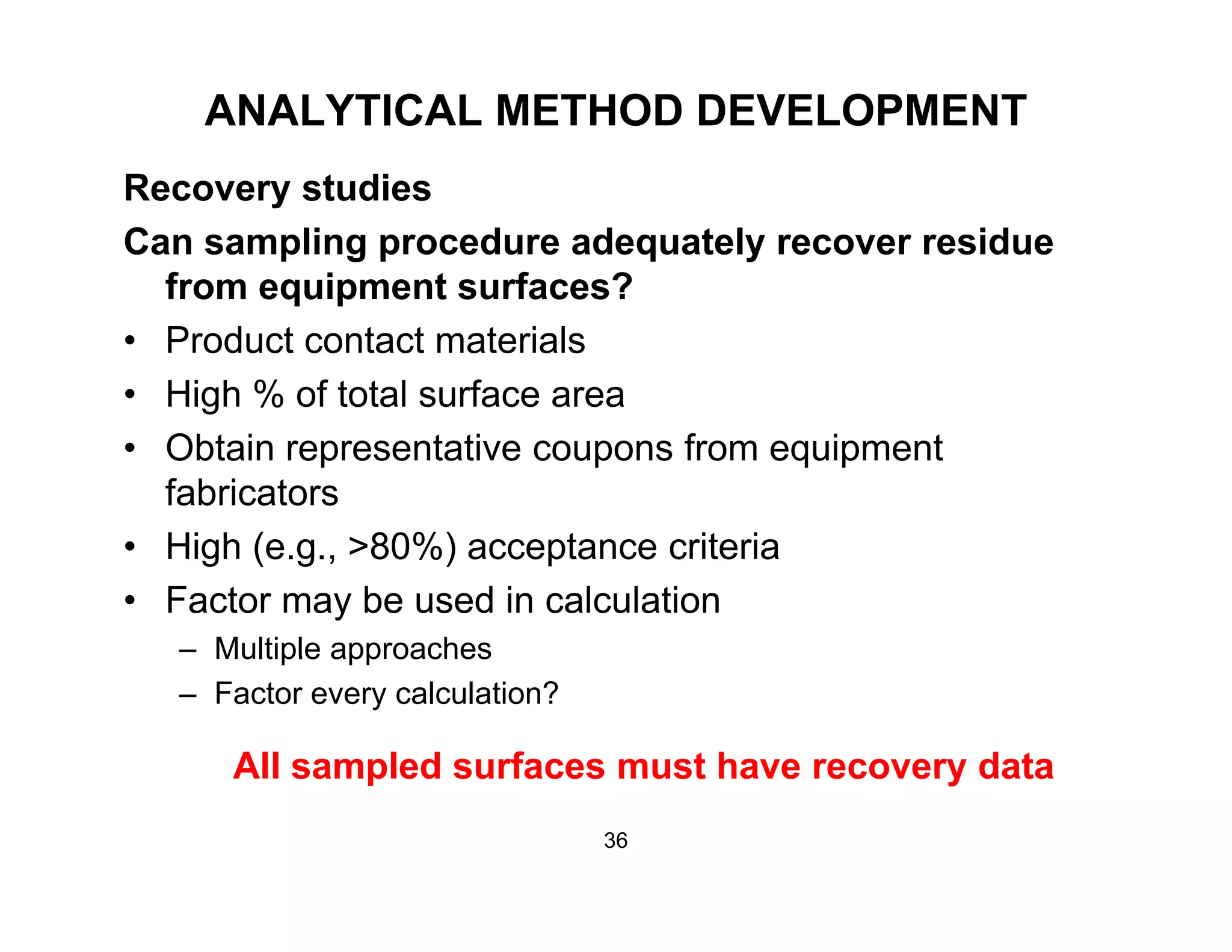 ANALYTICAL METHOD DEVELOPMENT
R t diRecovery studies
Can sampling procedure adequately recover residue
from equipment surfaces?from equipment surfaces?
• Product contact materials
• High % of total surface area
• Obtain representative coupons from equipment
fabricators
Hi h ( 80%) t it i• High (e.g., >80%) acceptance criteria
• Factor may be used in calculation
– Multiple approachesMultiple approaches
– Factor every calculation?
All sampled surfaces must have recovery dataAll sampled surfaces must have recovery data
36
 