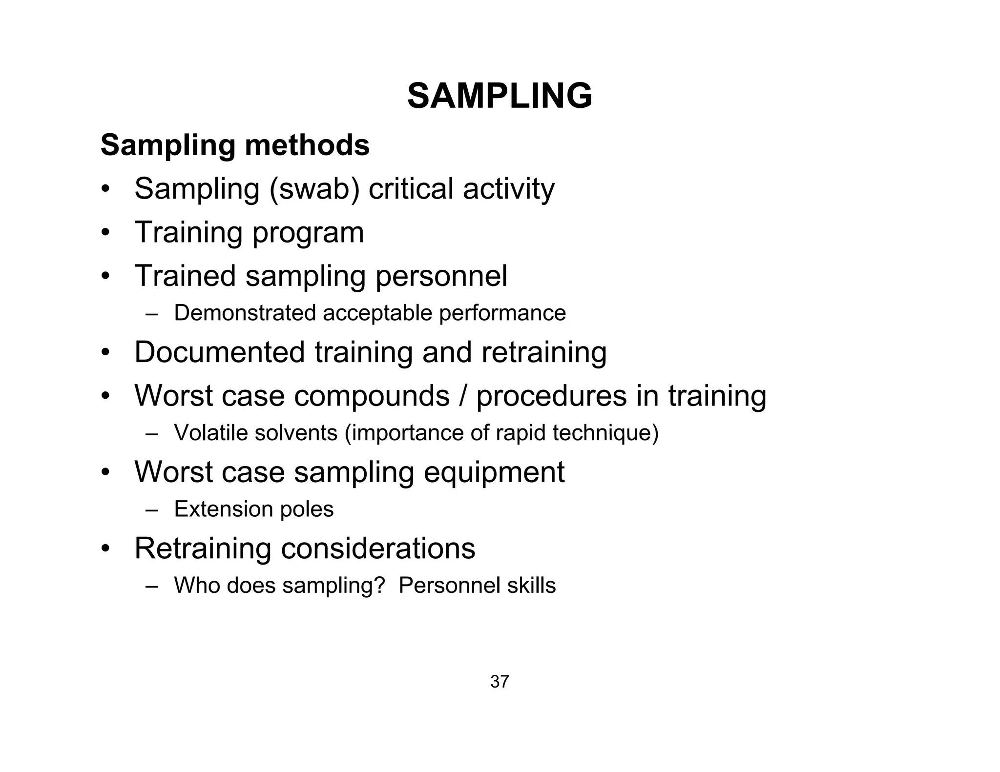 SAMPLING
Sampling methodsSampling methods
• Sampling (swab) critical activity
• Training programTraining program
• Trained sampling personnel
– Demonstrated acceptable performance
• Documented training and retraining
• Worst case compounds / procedures in training
– Volatile solvents (importance of rapid technique)– Volatile solvents (importance of rapid technique)
• Worst case sampling equipment
– Extension poles
• Retraining considerations
– Who does sampling? Personnel skills
37
 