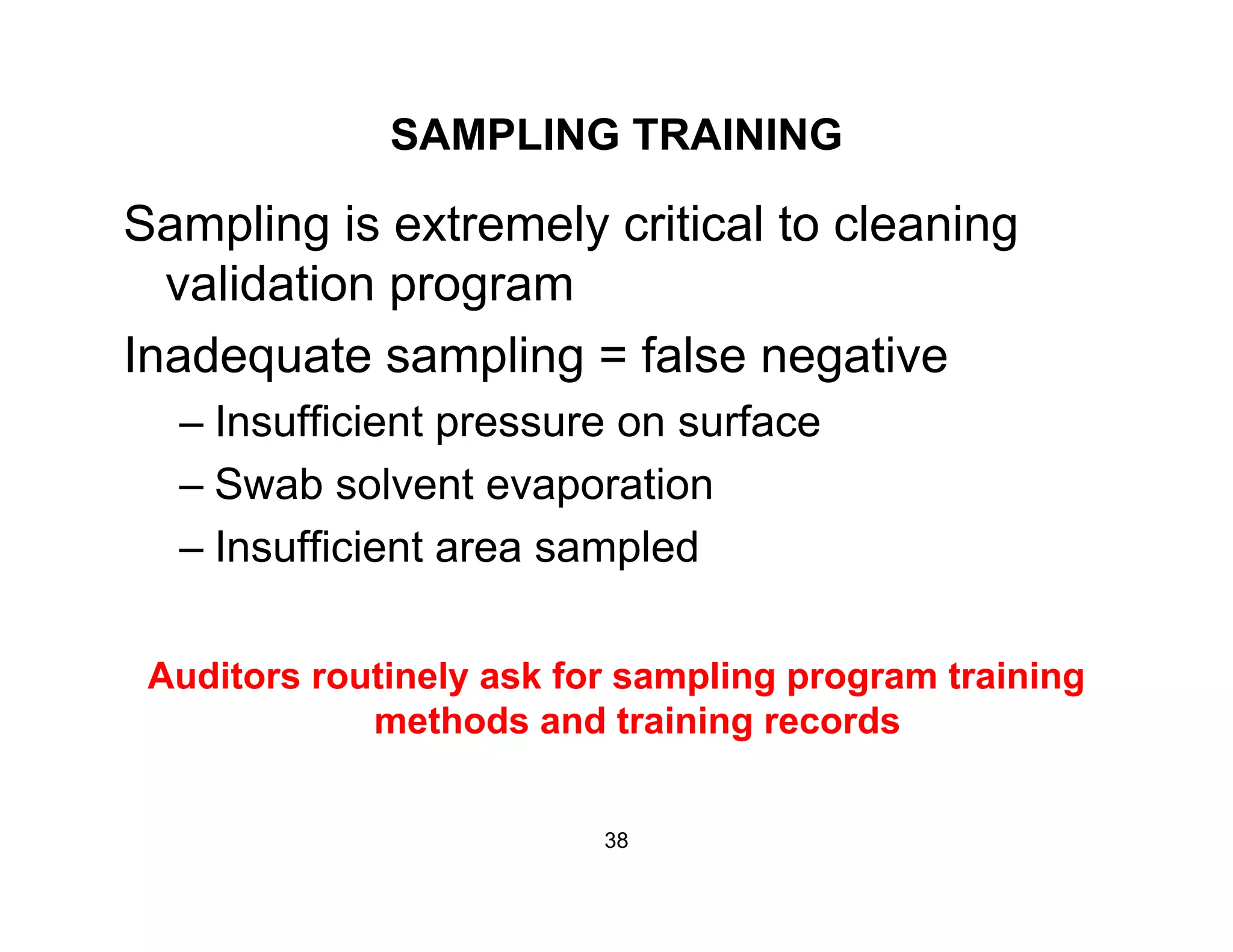 SAMPLING TRAINING
Sampling is extremely critical to cleaning
validation programvalidation program
Inadequate sampling = false negative
Insufficient pressure on surface– Insufficient pressure on surface
– Swab solvent evaporation
I ffi i t l d– Insufficient area sampled
Auditors routinely ask for sampling program training
methods and training records
38
 