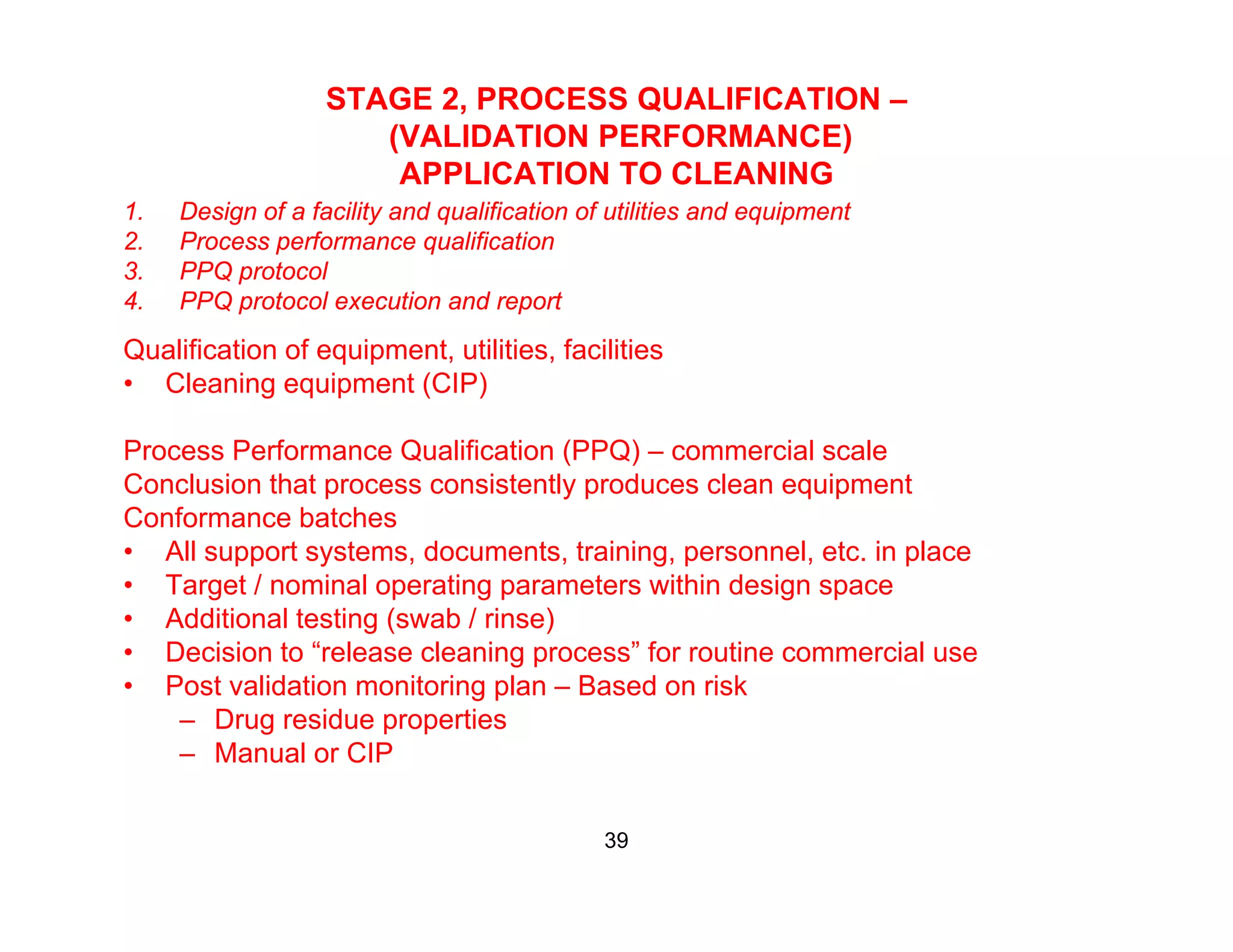STAGE 2, PROCESS QUALIFICATION –
(VALIDATION PERFORMANCE)
APPLICATION TO CLEANINGAPPLICATION TO CLEANING
1. Design of a facility and qualification of utilities and equipment
2. Process performance qualification
3. PPQ protocol
4 PPQ t l ti d t4. PPQ protocol execution and report
Qualification of equipment, utilities, facilities
• Cleaning equipment (CIP)
Process Performance Qualification (PPQ) – commercial scale
Conclusion that process consistently produces clean equipment
Conformance batches
• All support systems, documents, training, personnel, etc. in place
• Target / nominal operating parameters within design space
• Additional testing (swab / rinse)
• Decision to “release cleaning process” for routine commercial useDecision to release cleaning process for routine commercial use
• Post validation monitoring plan – Based on risk
– Drug residue properties
– Manual or CIP
39
 