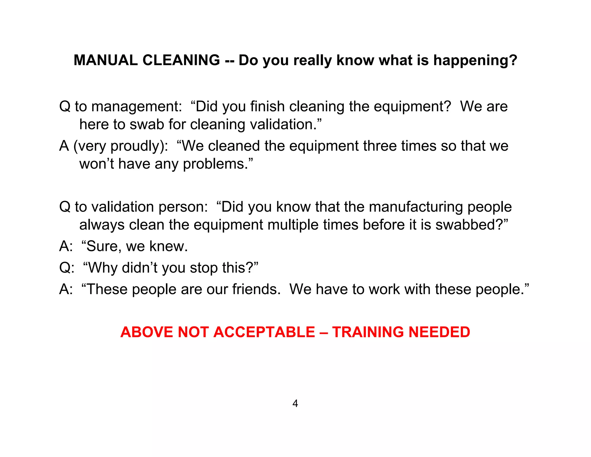 MANUAL CLEANING -- Do you really know what is happening?
Q to management: “Did you finish cleaning the equipment? We are
here to swab for cleaning validation.”
A ( dl ) “W l d th i t th ti th tA (very proudly): “We cleaned the equipment three times so that we
won’t have any problems.”
Q to validation person: “Did you know that the manufacturing people
always clean the equipment multiple times before it is swabbed?”
A: “Sure, we knew.
Q: “Why didn’t you stop this?”
A: “These people are our friends. We have to work with these people.”
ABOVE NOT ACCEPTABLE – TRAINING NEEDED
4
 