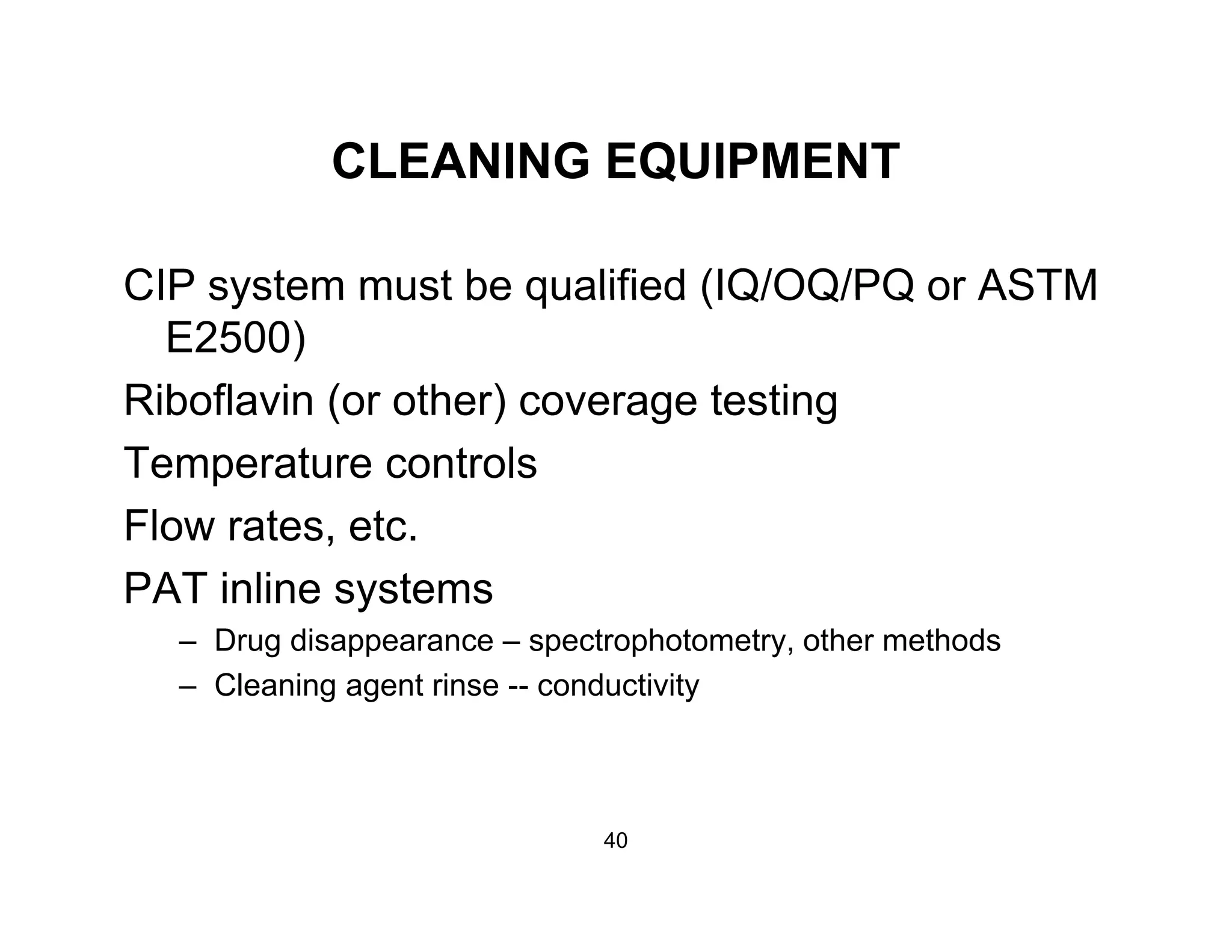 CLEANING EQUIPMENTCLEANING EQUIPMENT
CIP system must be qualified (IQ/OQ/PQ or ASTMCIP system must be qualified (IQ/OQ/PQ or ASTM
E2500)
Riboflavin (or other) coverage testing( ) g g
Temperature controls
Flow rates etcFlow rates, etc.
PAT inline systems
– Drug disappearance – spectrophotometry, other methodsg pp p p y
– Cleaning agent rinse -- conductivity
40
 