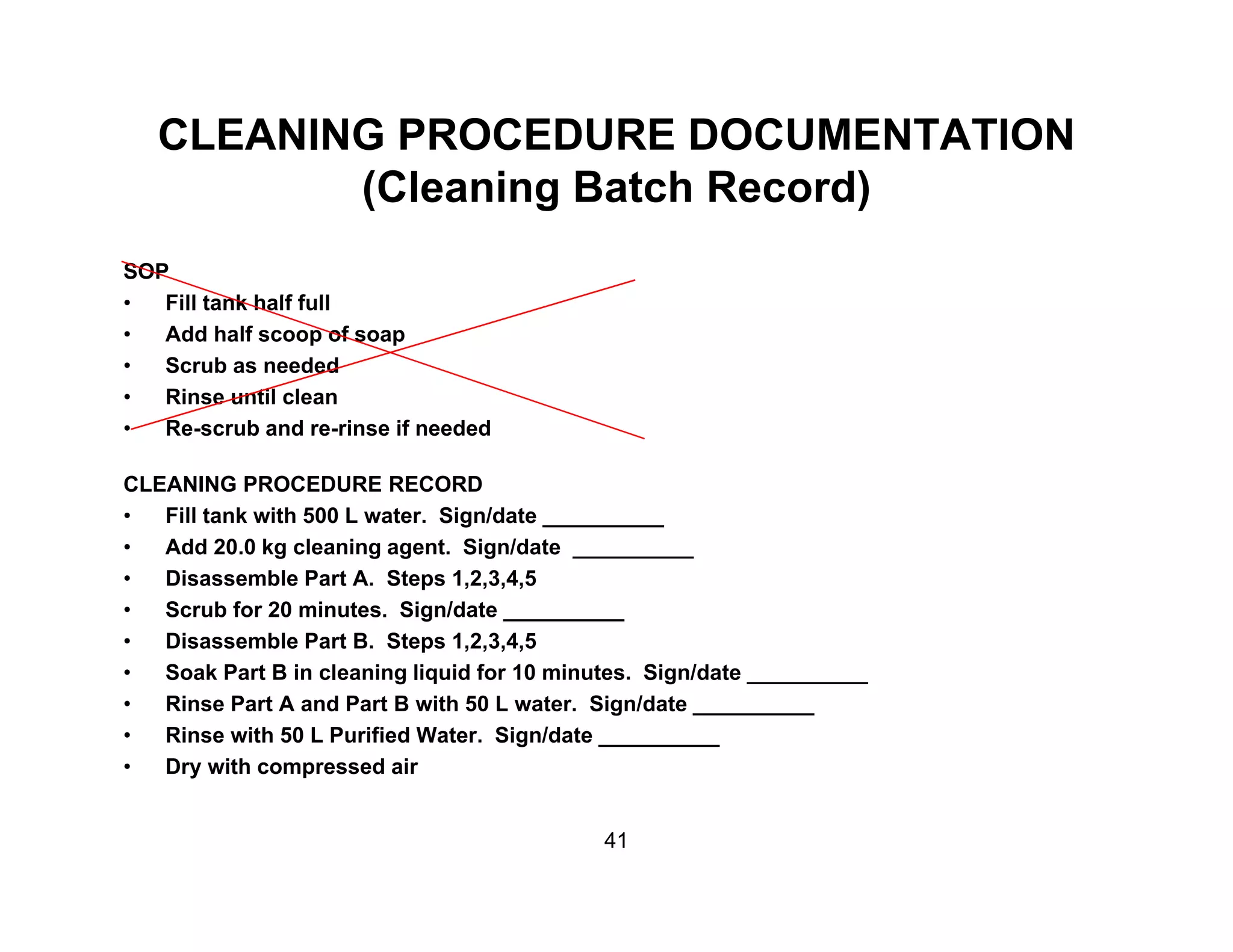 CLEANING PROCEDURE DOCUMENTATION
(Cl i B t h R d)(Cleaning Batch Record)
SOP
Fill t k h lf f ll• Fill tank half full
• Add half scoop of soap
• Scrub as needed
• Rinse until clean
• Re-scrub and re-rinse if needed
CLEANING PROCEDURE RECORD
• Fill tank with 500 L water. Sign/date __________
• Add 20.0 kg cleaning agent. Sign/date __________
• Disassemble Part A. Steps 1,2,3,4,5
• Scrub for 20 minutes. Sign/date __________
• Disassemble Part B. Steps 1,2,3,4,5
• Soak Part B in cleaning liquid for 10 minutes. Sign/date __________
• Rinse Part A and Part B with 50 L water. Sign/date __________
• Rinse with 50 L Purified Water. Sign/date __________
• Dry with compressed airy p
41
 
