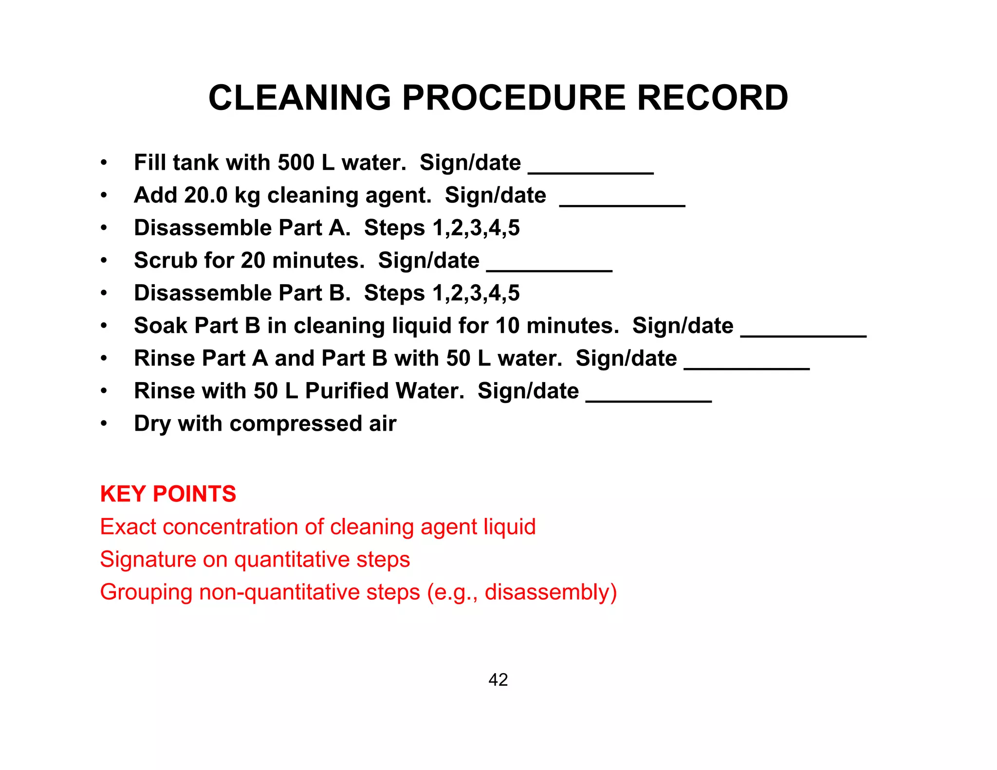 CLEANING PROCEDURE RECORD
• Fill tank with 500 L water. Sign/date __________
• Add 20.0 kg cleaning agent. Sign/date __________
• Disassemble Part A. Steps 1,2,3,4,5p
• Scrub for 20 minutes. Sign/date __________
• Disassemble Part B. Steps 1,2,3,4,5
• Soak Part B in cleaning liquid for 10 minutes. Sign/date __________g q g __________
• Rinse Part A and Part B with 50 L water. Sign/date __________
• Rinse with 50 L Purified Water. Sign/date __________
• Dry with compressed airy p
KEY POINTS
Exact concentration of cleaning agent liquidExact concentration of cleaning agent liquid
Signature on quantitative steps
Grouping non-quantitative steps (e.g., disassembly)
42
 
