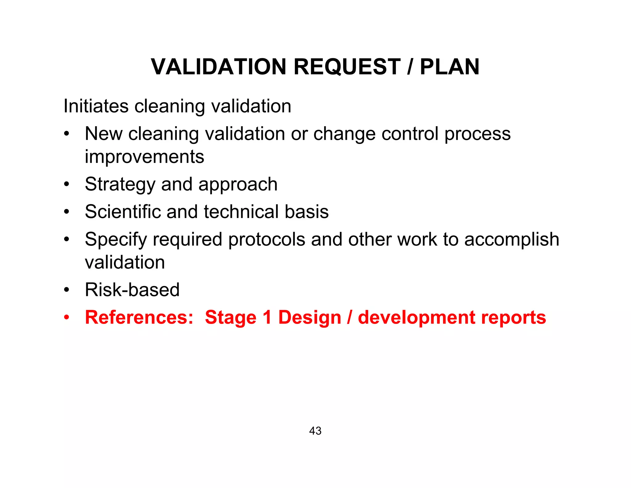 VALIDATION REQUEST / PLAN
Initiates cleaning validation
• New cleaning validation or change control process
i timprovements
• Strategy and approach
• Scientific and technical basis• Scientific and technical basis
• Specify required protocols and other work to accomplish
validation
• Risk-based
• References: Stage 1 Design / development reports
43
 